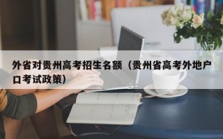 外省对贵州高考招生名额（贵州省高考外地户口考试政策）