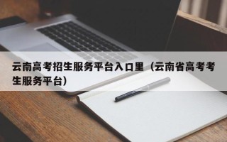 云南高考招生服务平台入口里（云南省高考考生服务平台）