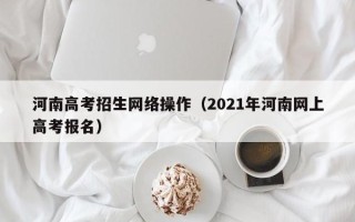 河南高考招生网络操作（2021年河南网上高考报名）