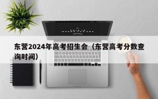 东营2024年高考招生会（东营高考分数查询时间）