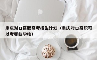 重庆对口高职高考招生计划（重庆对口高职可以考哪些学校）