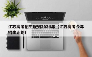 江苏高考招生规则2024年（江苏高考今年招生计划）
