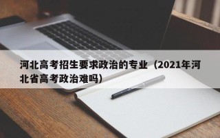 河北高考招生要求政治的专业（2021年河北省高考政治难吗）