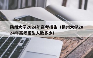 扬州大学2024年高考招生（扬州大学2024年高考招生人数多少）