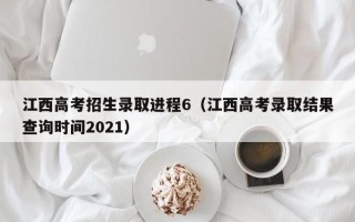 江西高考招生录取进程6（江西高考录取结果查询时间2021）
