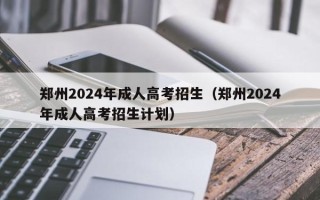 郑州2024年成人高考招生（郑州2024年成人高考招生计划）
