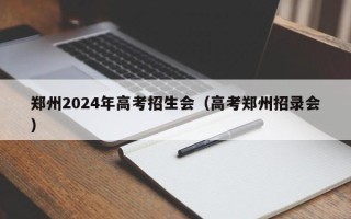 郑州2024年高考招生会（高考郑州招录会）