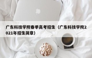 广东科技学院春季高考招生（广东科技学院2021年招生简章）