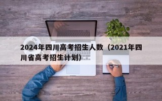 2024年四川高考招生人数（2021年四川省高考招生计划）