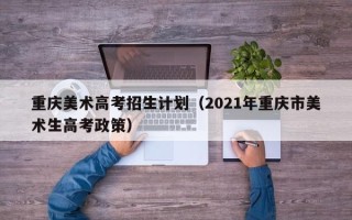 重庆美术高考招生计划（2021年重庆市美术生高考政策）