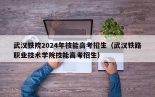 武汉铁院2024年技能高考招生（武汉铁路职业技术学院技能高考招生）
