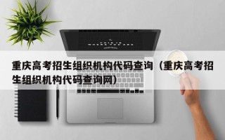 重庆高考招生组织机构代码查询（重庆高考招生组织机构代码查询网）