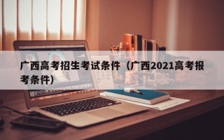 广西高考招生考试条件（广西2021高考报考条件）
