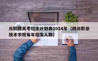 川职院高考招生计划表2024年（四川职业技术学院每年招生人数）