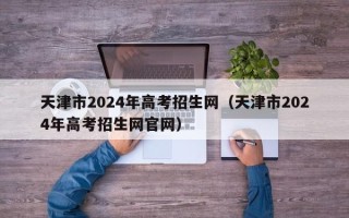 天津市2024年高考招生网（天津市2024年高考招生网官网）