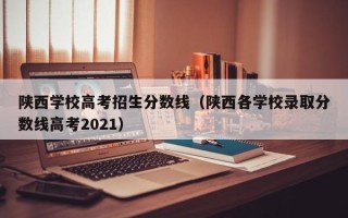 陕西学校高考招生分数线（陕西各学校录取分数线高考2021）