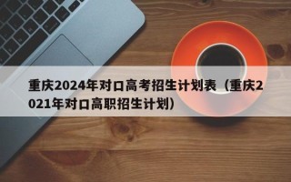 重庆2024年对口高考招生计划表（重庆2021年对口高职招生计划）