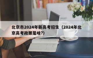 北京市2024年新高考招生（2024年北京高考政策是啥?）