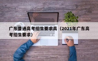 广东普通高考招生要求高（2021年广东高考招生要求）