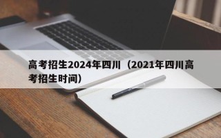 高考招生2024年四川（2021年四川高考招生时间）
