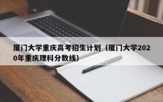 厦门大学重庆高考招生计划（厦门大学2020年重庆理科分数线）
