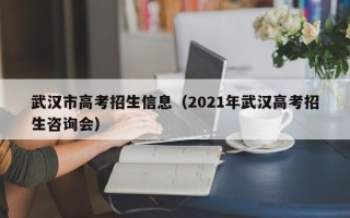 武汉市高考招生信息（2021年武汉高考招生咨询会）