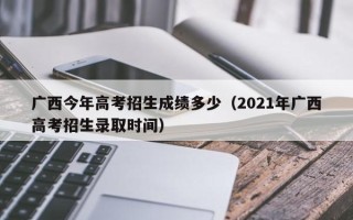 广西今年高考招生成绩多少（2021年广西高考招生录取时间）