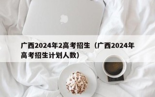 广西2024年2高考招生（广西2024年高考招生计划人数）