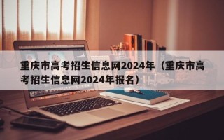 重庆市高考招生信息网2024年（重庆市高考招生信息网2024年报名）