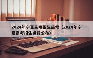 2024年宁夏高考招生进程（2024年宁夏高考招生进程公布）