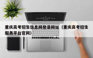 重庆高考招生信息网登录网址（重庆高考招生服务平台官网）