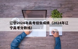 辽宁2024年高考招生成绩（2024年辽宁高考分数线）