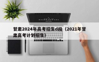甘肃2024年高考招生d段（2021年甘肃高考计划招生）
