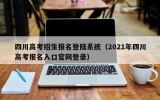 四川高考招生报名登陆系统（2021年四川高考报名入口官网登录）