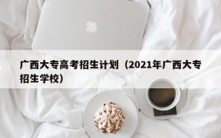 广西大专高考招生计划（2021年广西大专招生学校）
