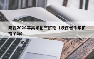 陕西2024年高考招生扩招（陕西省今年扩招了吗）