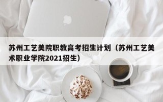 苏州工艺美院职教高考招生计划（苏州工艺美术职业学院2021招生）