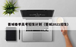 晋城春季高考招生计划（晋城2021招生）