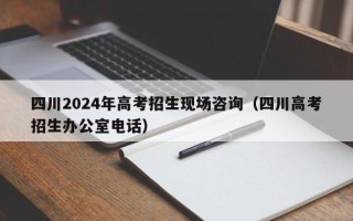 四川2024年高考招生现场咨询（四川高考招生办公室电话）