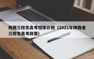 陕西三校生高考招生计划（2021年陕西省三校生高考政策）