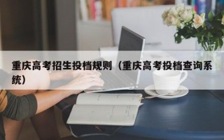 重庆高考招生投档规则（重庆高考投档查询系统）