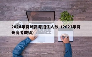 2024年滁城高考招生人数（2021年滁州高考成绩）