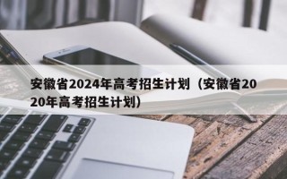 安徽省2024年高考招生计划（安徽省2020年高考招生计划）