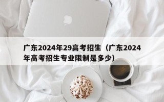 广东2024年29高考招生（广东2024年高考招生专业限制是多少）