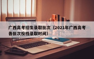 广西高考招生录取批次（2021年广西高考各批次投档录取时间）