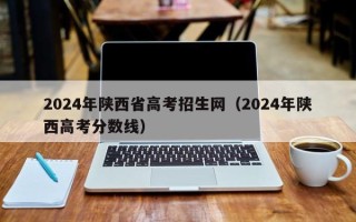 2024年陕西省高考招生网（2024年陕西高考分数线）