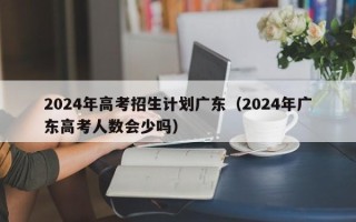 2024年高考招生计划广东（2024年广东高考人数会少吗）
