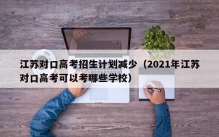 江苏对口高考招生计划减少（2021年江苏对口高考可以考哪些学校）