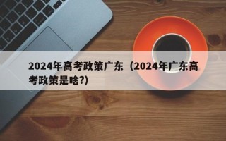 2024年高考政策广东（2024年广东高考政策是啥?）