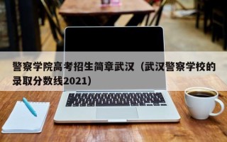 警察学院高考招生简章武汉（武汉警察学校的录取分数线2021）